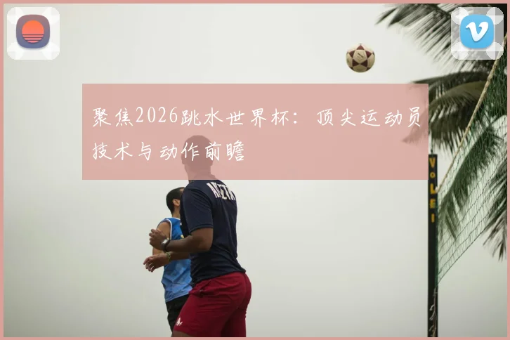 聚焦2026跳水世界杯:顶尖运动员技术与动作前瞻