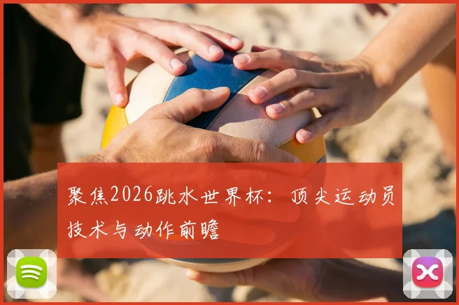 聚焦2026跳水世界杯：顶尖运动员技术与动作前瞻