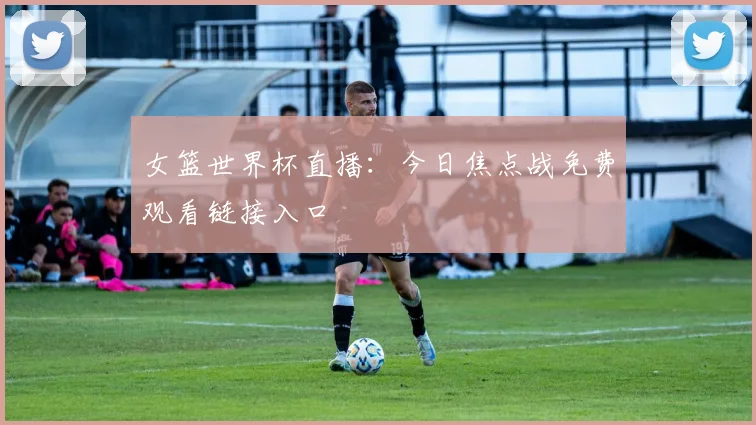 女篮世界杯直播：今日焦点战免费观看链接入口