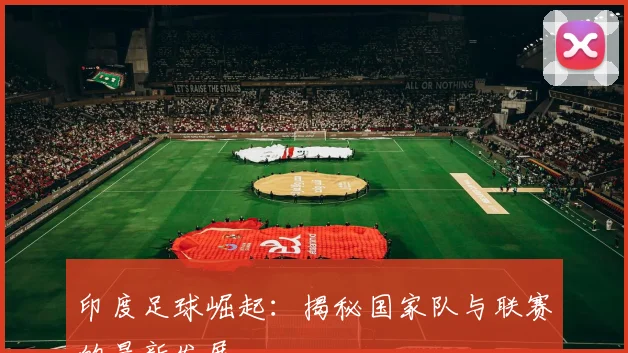 印度足球崛起：揭秘国家队与联赛的最新发展